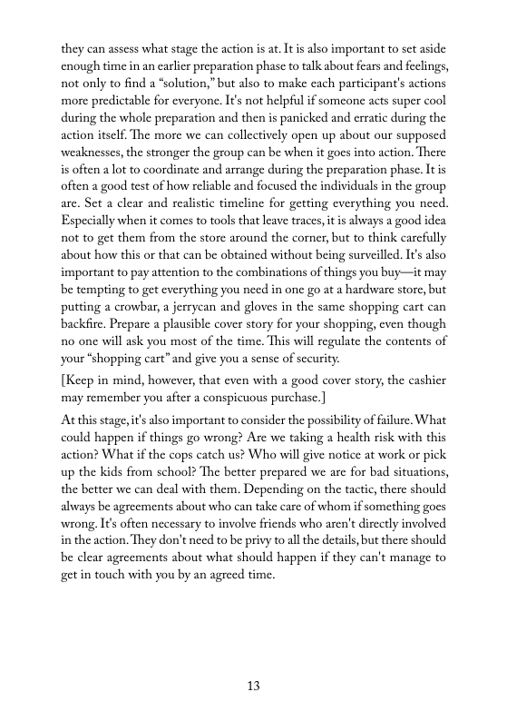 they can assess what stage the action is at. It is also important to set aside cnough time in an carlicr preparation phase to talk about fears and feclings, not only to find a *solution,”but also to make cach participant’s actions more predictable for everyone. It’s not helpful if somcone acts super cool during the whole preparation and then is panicked and erratie during the action itself. The more we can collcctively open up about our supposed weaknesses, the stronger the group can be when it gocs into action. There is often a lot to coordinate and arrange during the preparation phase. It is ofien a good test of how reliable and focused the individuals in the group are. Set a clear and realistic timeline for getting everything you need. Especially when it comes to tools that leave traces, it is always a good idea not to get them from the storc around the corner, but to think carcfully about how this or that can be obtained without being surveilled. It’s also important to pay attention to the combinations of things you buy—it may be tempting to get cverything you need in one go at a hardware store, but putting a crowbar, a jerryan and gloves in the same shopping cart can ‘backfire. Prepare a plausible cover story for your shopping, cven though 10 one will ask you most of the time. This will regulate the contents of your “shopping cart”and give you a sense of sceuity:  [Keep in mind, however, that even with a good cover story, the cashier ‘may remember you after a conspicuous purchase.]  At this stage, it also important to consider the possibility of failure. What could happen if things go wrong? Are we taking a health risk with this action? What if the cops catch us? Who will give notice at work or pick up the kids from school? The better prepared we are for bad situations, the better we can deal with them. Depending on the tactic, there should always be agreements about who can take care of whom if something goes wrong. I¢s often necessary to involve friends who aren’t dircetly involved in the action. They don’t need to be privy to all the details, but there should be clear agreements about what should happen if they can’t manage to get in touch with you by an agreed time.  13 